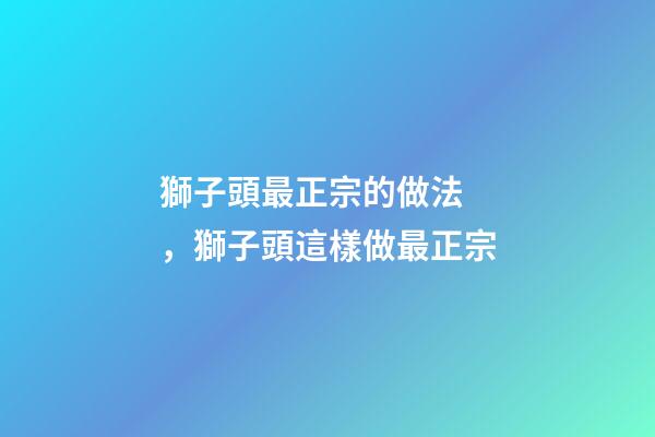 獅子頭最正宗的做法，獅子頭這樣做最正宗